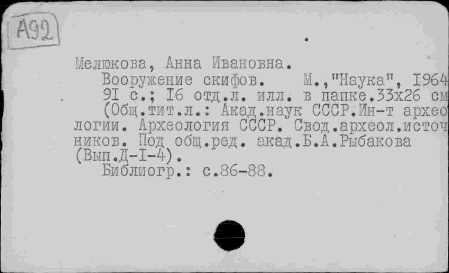 ﻿Мелюкова, Анна Ивановна.
Вооружение скифов. М.,"Наука", 1964 91 с.; 16 отд.л. илл. в папке.33x26 см (Общ.тит.л.: Акад.наук СССР.Ин-т архео логии. Археология СССР. Свод.археол.источ ников. Под общ.ред. акад.Б.А.Рыбакова (Вып.Д-1-4).
Библиогр.: с.86-88.